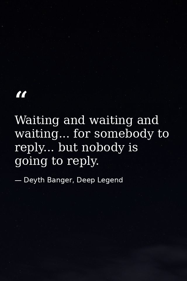 Waiting and waiting and waiting... for somebody to reply... but nobody is going to reply. — Deyth Banger, Deep Legend