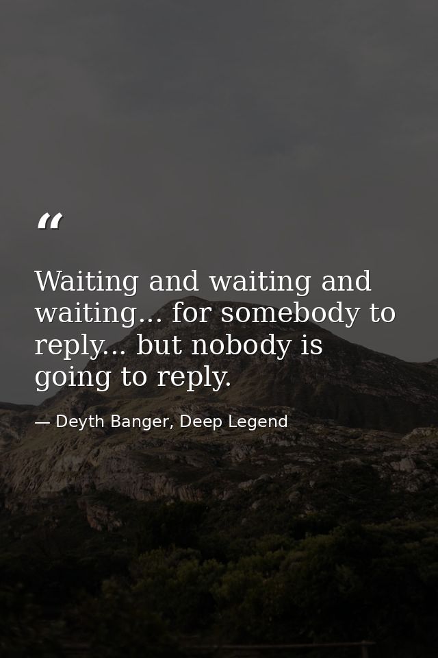 Waiting and waiting and waiting... for somebody to reply... but nobody is going to reply. — Deyth Banger, Deep Legend