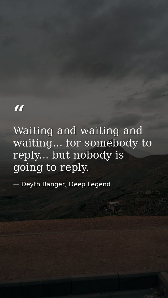 Waiting and waiting and waiting... for somebody to reply... but nobody is going to reply. — Deyth Banger, Deep Legend