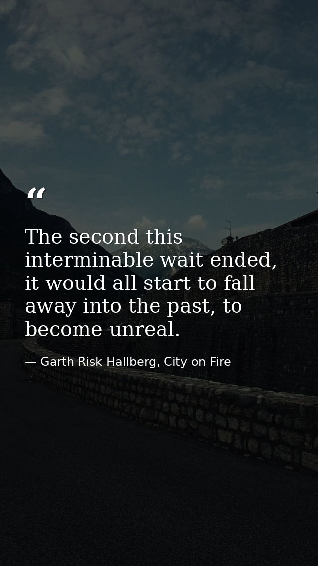 The second this interminable wait ended, it would all start to fall away into the past, to become unreal. — Garth Risk Hallberg, City on Fire