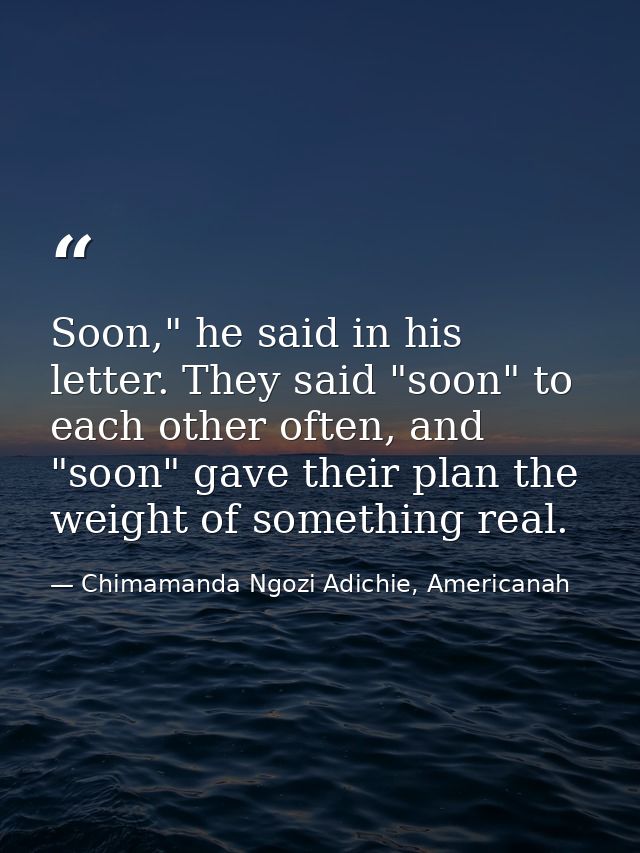 Soon," he said in his letter. They said "soon" to each other often, and "soon" gave their plan the weight of something r — Chimamanda Ngozi Adichie, Americanah