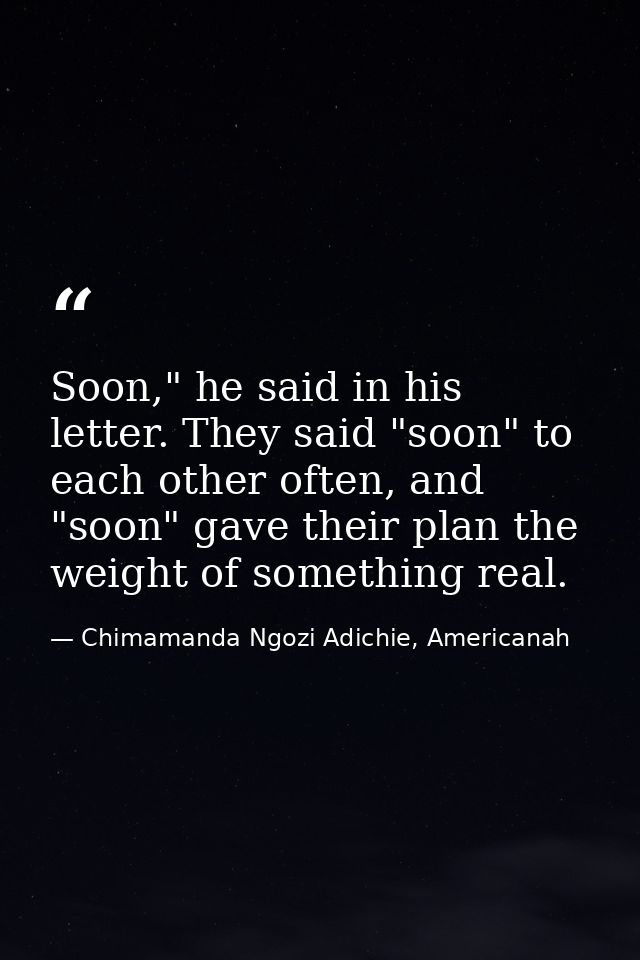 Soon," he said in his letter. They said "soon" to each other often, and "soon" gave their plan the weight of something r — Chimamanda Ngozi Adichie, Americanah