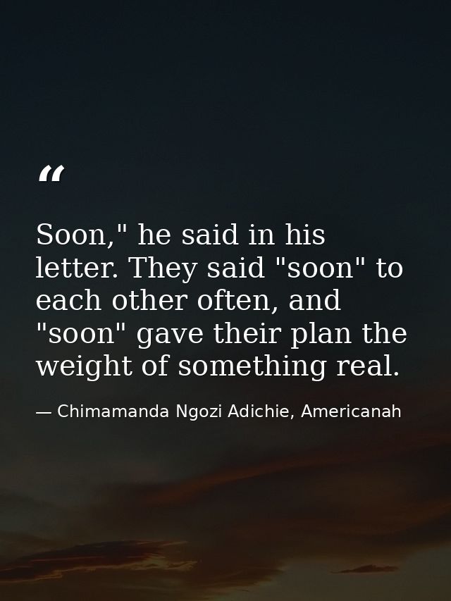 Soon," he said in his letter. They said "soon" to each other often, and "soon" gave their plan the weight of something r — Chimamanda Ngozi Adichie, Americanah