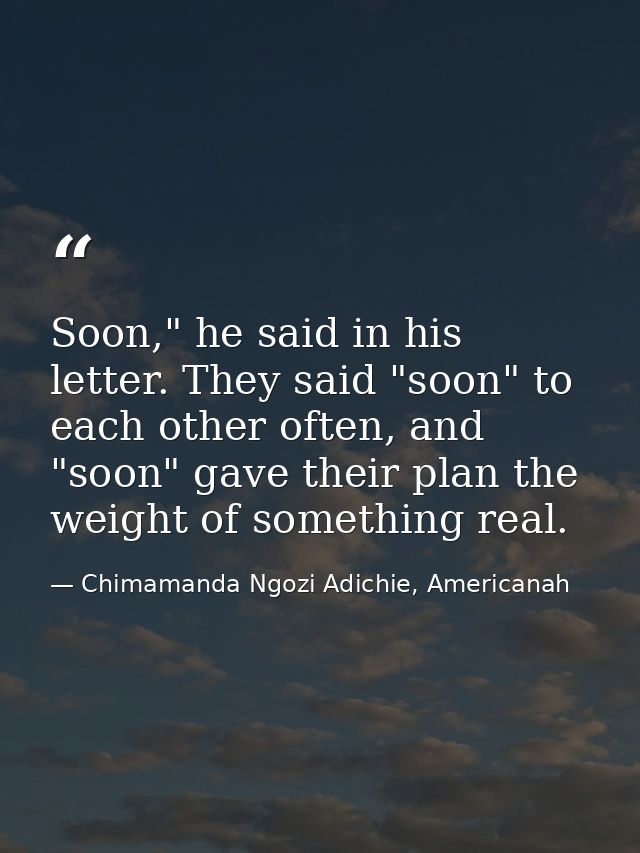 Soon," he said in his letter. They said "soon" to each other often, and "soon" gave their plan the weight of something r — Chimamanda Ngozi Adichie, Americanah