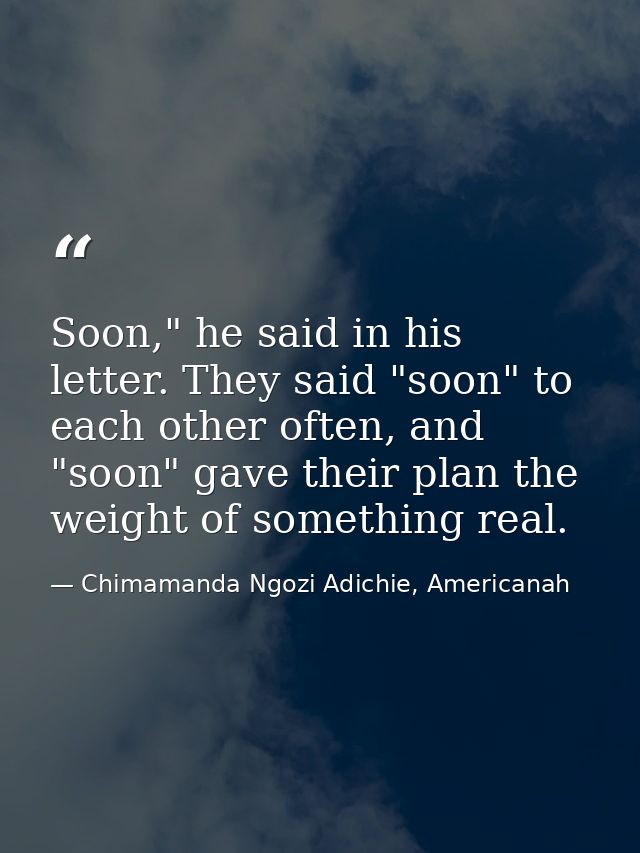 Soon," he said in his letter. They said "soon" to each other often, and "soon" gave their plan the weight of something r — Chimamanda Ngozi Adichie, Americanah