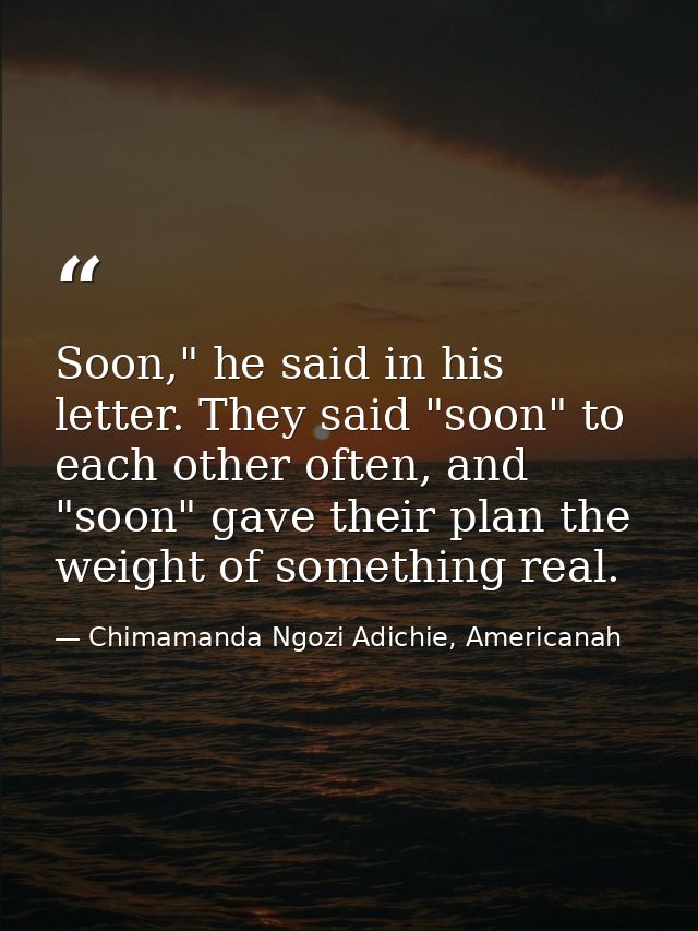 Soon," he said in his letter. They said "soon" to each other often, and "soon" gave their plan the weight of something r — Chimamanda Ngozi Adichie, Americanah