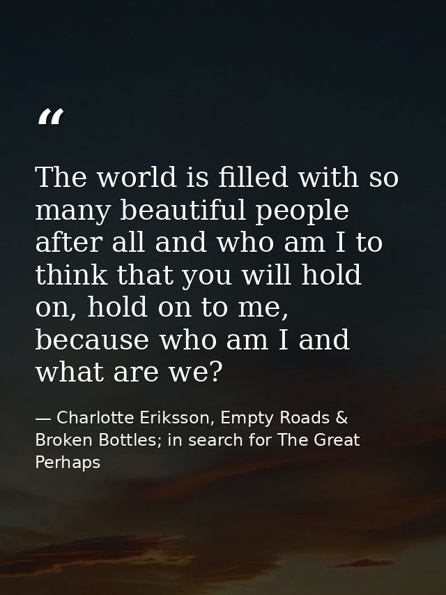The world is filled with so many beautiful people after all and who am I to think that you will hold on, hold on to me,  — Charlotte Eriksson, Empty Roads & Broken Bottles; in search for The Great Perhaps