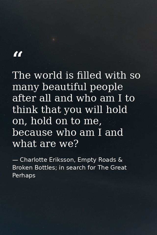 The world is filled with so many beautiful people after all and who am I to think that you will hold on, hold on to me,  — Charlotte Eriksson, Empty Roads & Broken Bottles; in search for The Great Perhaps