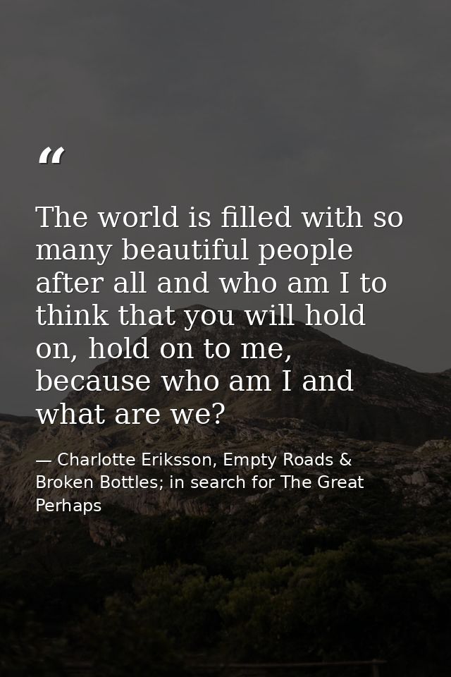 The world is filled with so many beautiful people after all and who am I to think that you will hold on, hold on to me,  — Charlotte Eriksson, Empty Roads & Broken Bottles; in search for The Great Perhaps