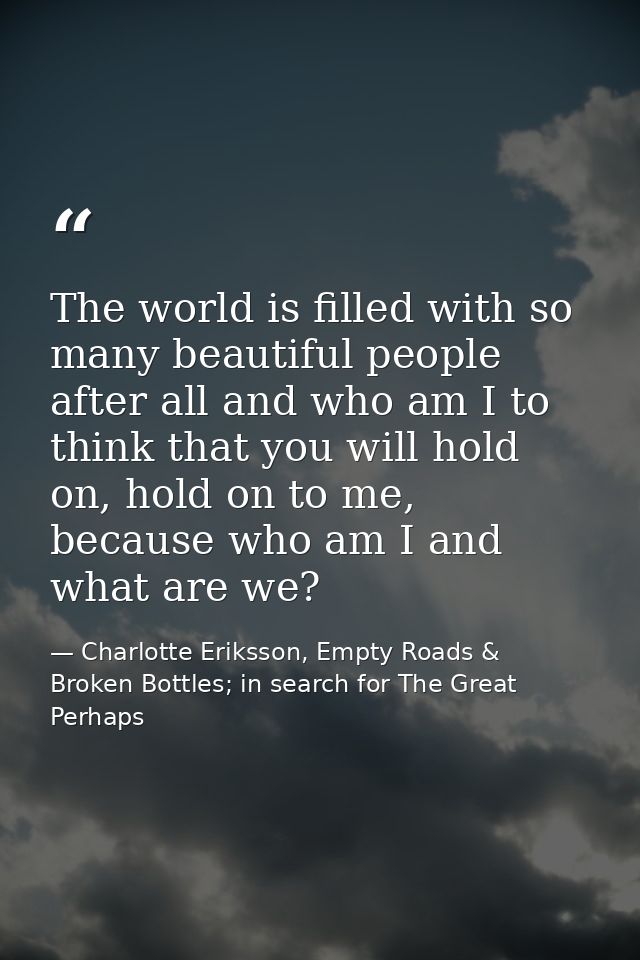 The world is filled with so many beautiful people after all and who am I to think that you will hold on, hold on to me,  — Charlotte Eriksson, Empty Roads & Broken Bottles; in search for The Great Perhaps