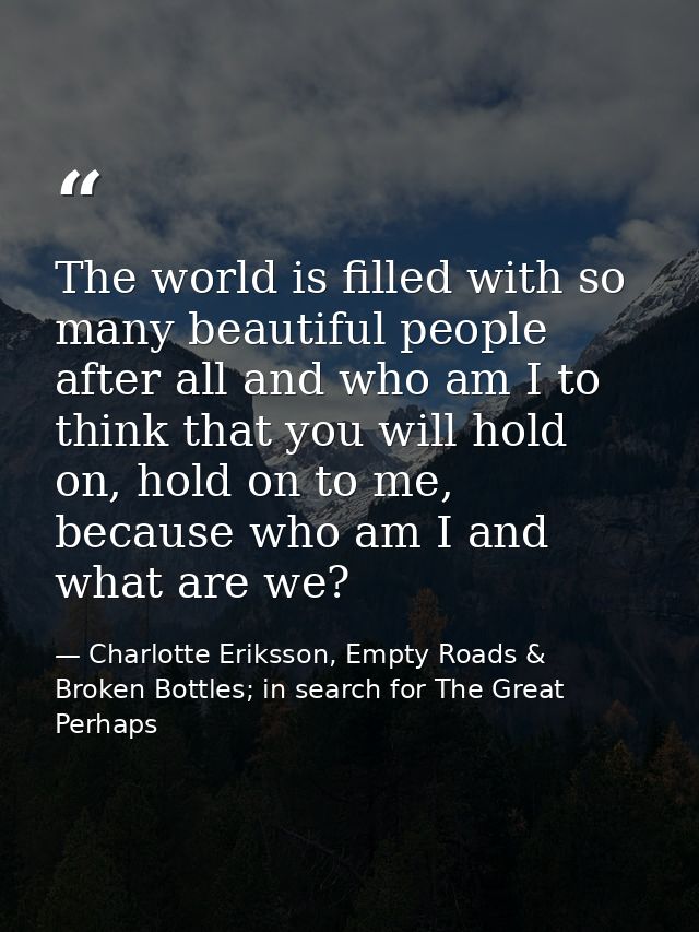 The world is filled with so many beautiful people after all and who am I to think that you will hold on, hold on to me,  — Charlotte Eriksson, Empty Roads & Broken Bottles; in search for The Great Perhaps