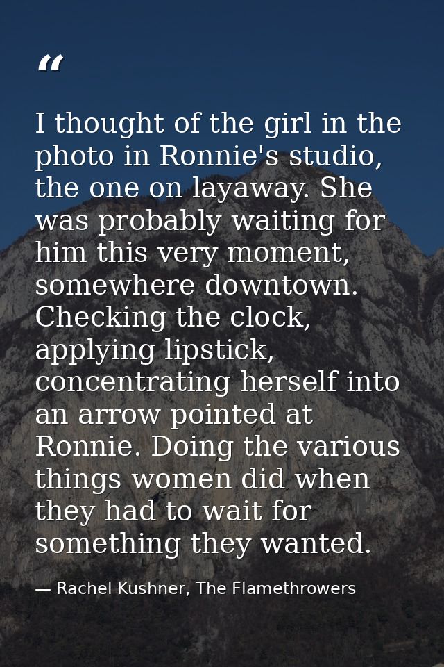 I thought of the girl in the photo in Ronnie's studio, the one on layaway. She was probably waiting for him this very mo — Rachel Kushner, The Flamethrowers