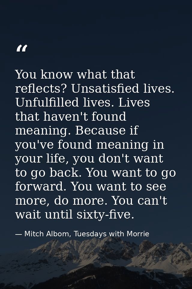 You know what that reflects? Unsatisfied lives. Unfulfilled lives. Lives that haven't found meaning. Because if you've f — Mitch Albom, Tuesdays with Morrie