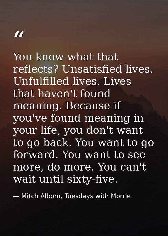 You know what that reflects? Unsatisfied lives. Unfulfilled lives. Lives that haven't found meaning. Because if you've f — Mitch Albom, Tuesdays with Morrie
