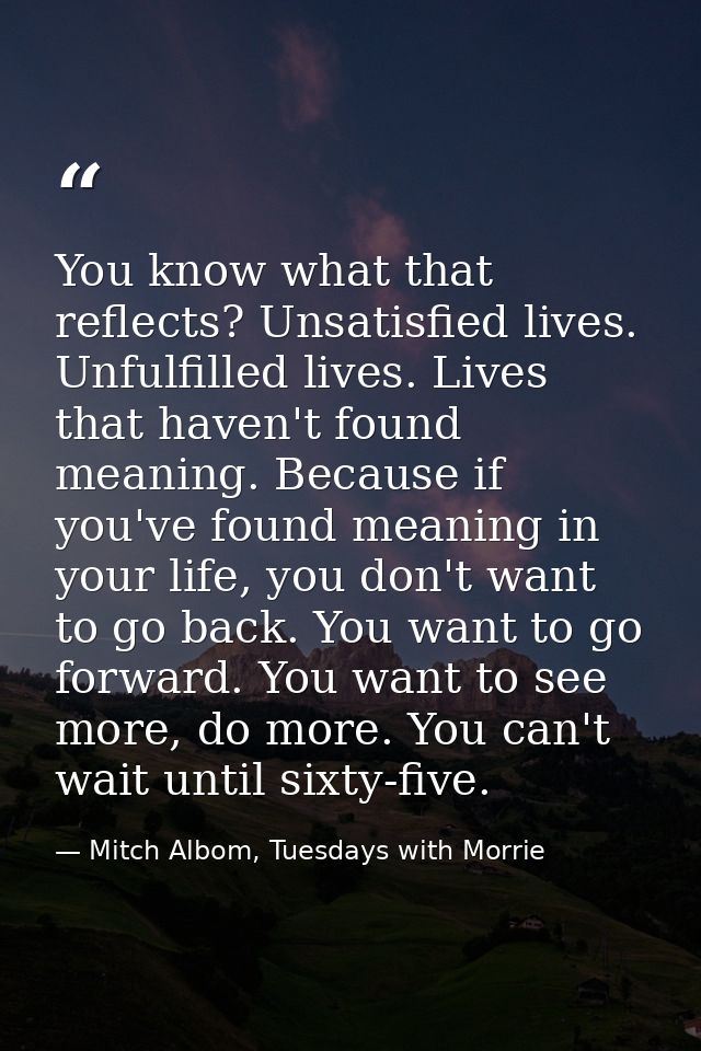 You know what that reflects? Unsatisfied lives. Unfulfilled lives. Lives that haven't found meaning. Because if you've f — Mitch Albom, Tuesdays with Morrie