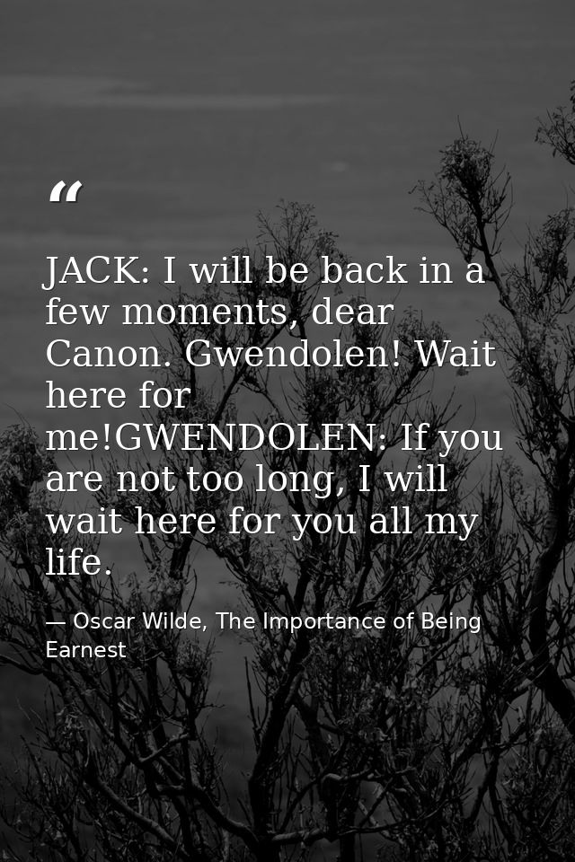 JACK: I will be back in a few moments, dear Canon. Gwendolen! Wait here for me!GWENDOLEN: If you are not too long, I wil — Oscar Wilde, The Importance of Being Earnest