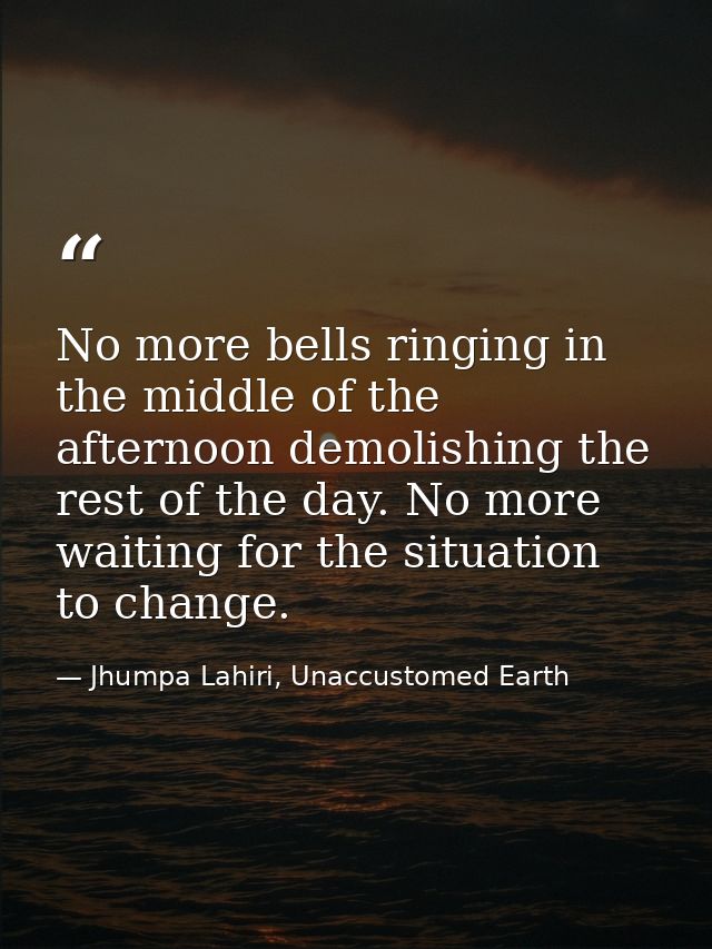 No more bells ringing in the middle of the afternoon demolishing the rest of the day. No more waiting for the situation  — Jhumpa Lahiri, Unaccustomed Earth