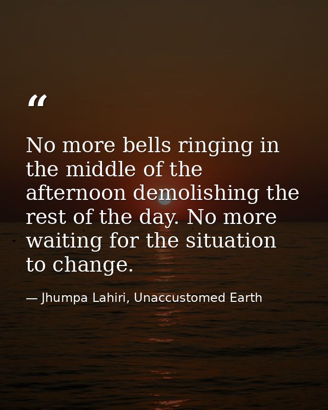 No more bells ringing in the middle of the afternoon demolishing the rest of the day. No more waiting for the situation  — Jhumpa Lahiri, Unaccustomed Earth