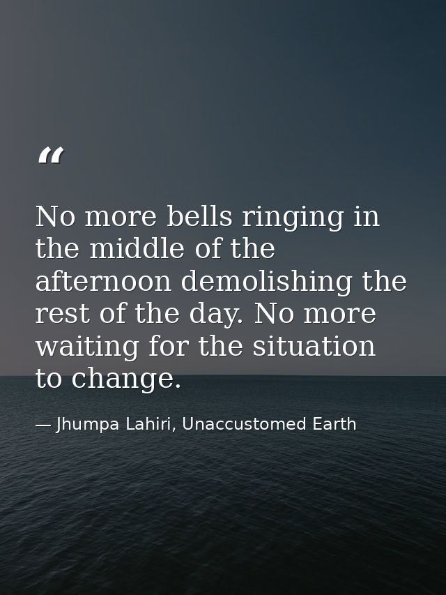 No more bells ringing in the middle of the afternoon demolishing the rest of the day. No more waiting for the situation  — Jhumpa Lahiri, Unaccustomed Earth