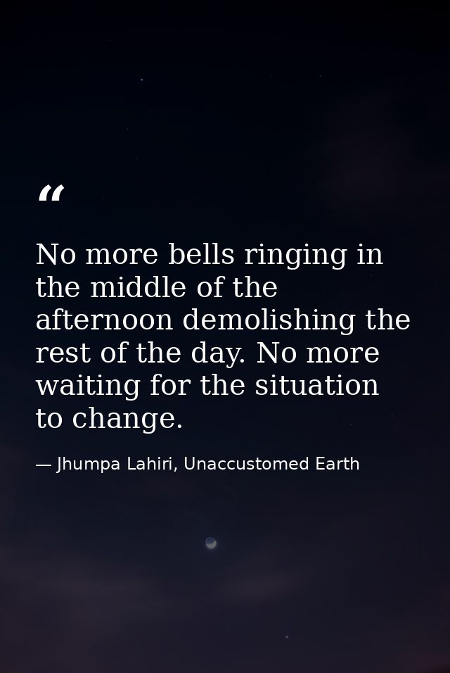 No more bells ringing in the middle of the afternoon demolishing the rest of the day. No more waiting for the situation  — Jhumpa Lahiri, Unaccustomed Earth