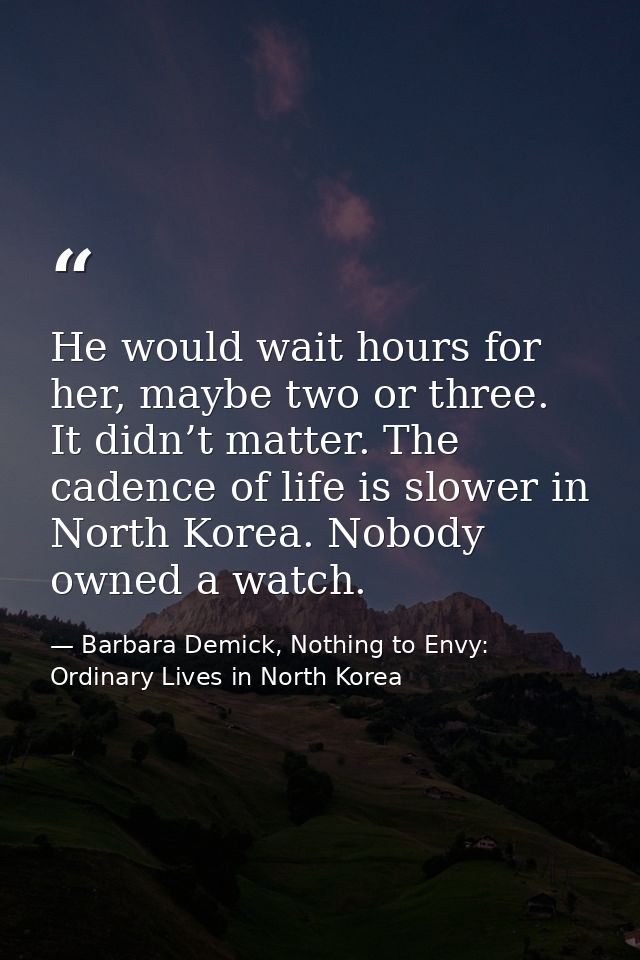 He would wait hours for her, maybe two or three. It didn’t matter. The cadence of life is slower in North Korea. Nobody  — Barbara Demick, Nothing to Envy: Ordinary Lives in North Korea