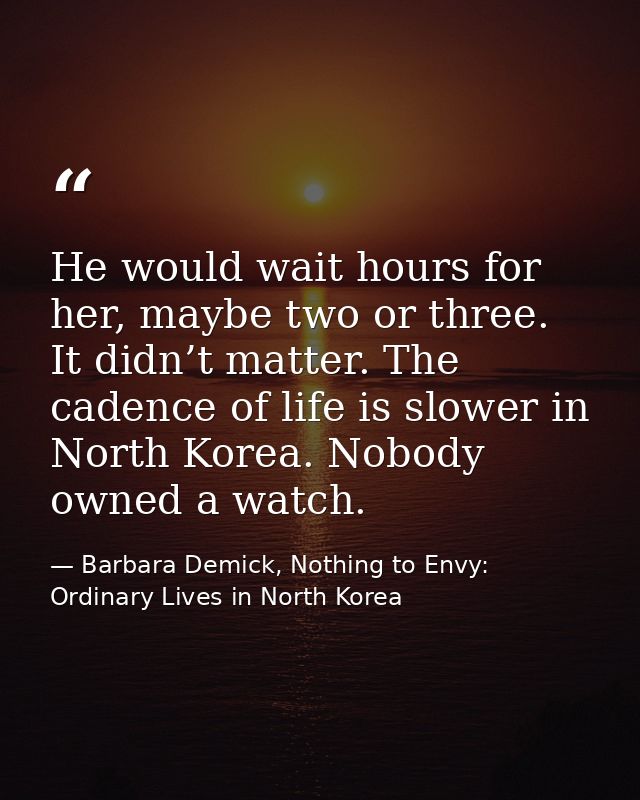 He would wait hours for her, maybe two or three. It didn’t matter. The cadence of life is slower in North Korea. Nobody  — Barbara Demick, Nothing to Envy: Ordinary Lives in North Korea