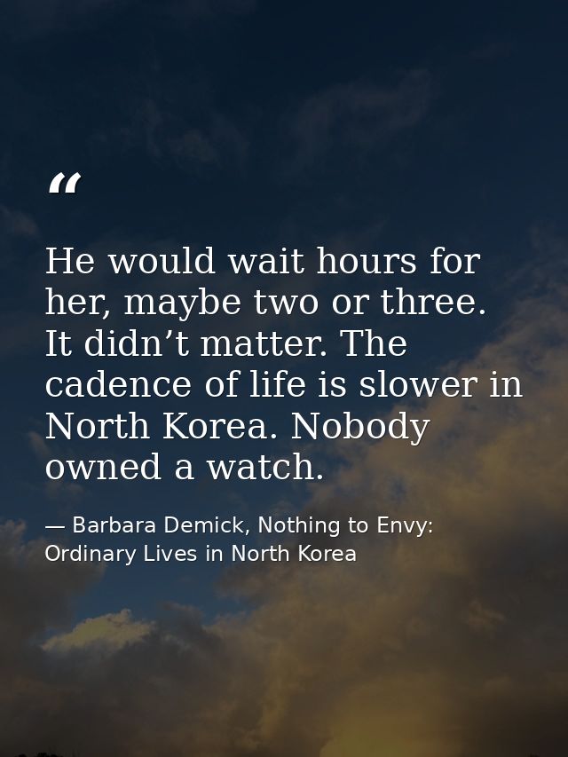He would wait hours for her, maybe two or three. It didn’t matter. The cadence of life is slower in North Korea. Nobody  — Barbara Demick, Nothing to Envy: Ordinary Lives in North Korea
