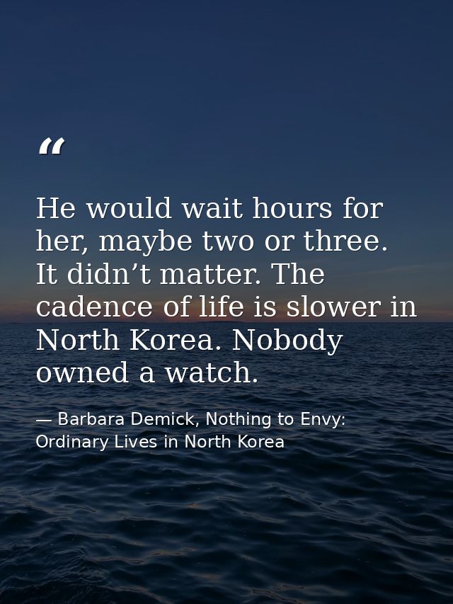 He would wait hours for her, maybe two or three. It didn’t matter. The cadence of life is slower in North Korea. Nobody  — Barbara Demick, Nothing to Envy: Ordinary Lives in North Korea