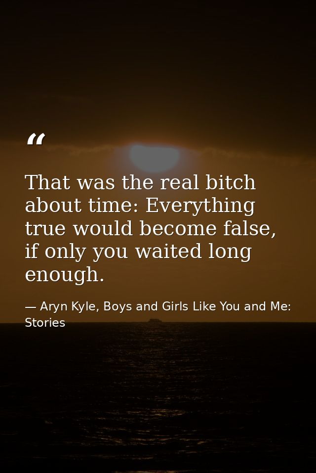 That was the real bitch about time: Everything true would become false, if only you waited long enough. — Aryn Kyle, Boys and Girls Like You and Me: Stories