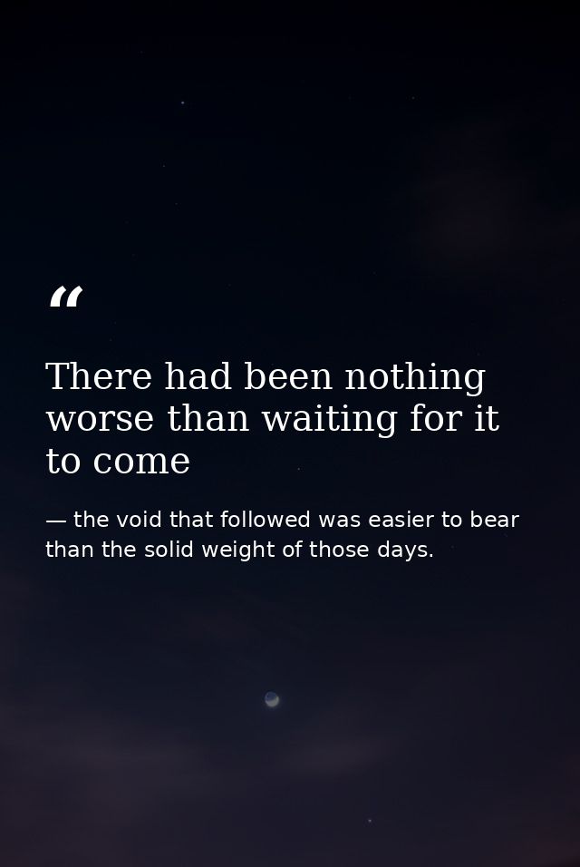 There had been nothing worse than waiting for it to come — the void that followed was easier to bear than the solid weight of those days.