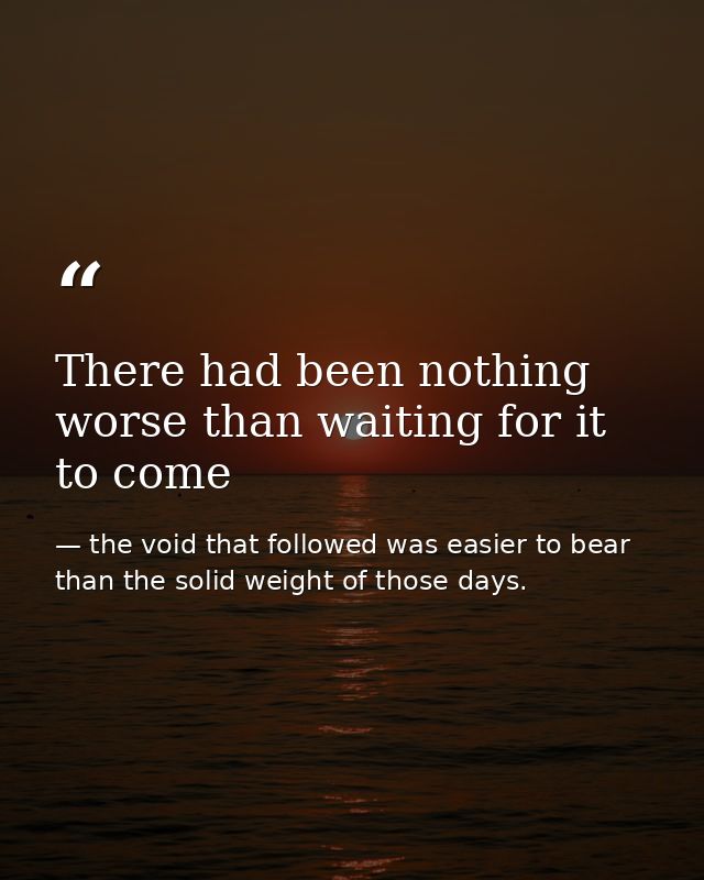 There had been nothing worse than waiting for it to come — the void that followed was easier to bear than the solid weight of those days.