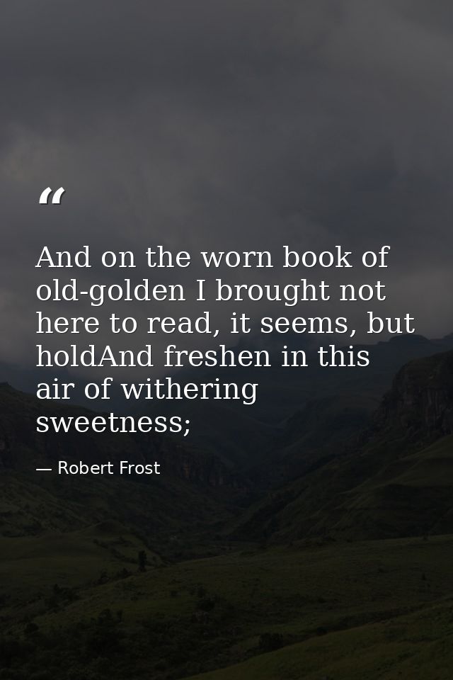 And on the worn book of old-golden I brought not here to read, it seems, but holdAnd freshen in this air of withering sw — Robert Frost