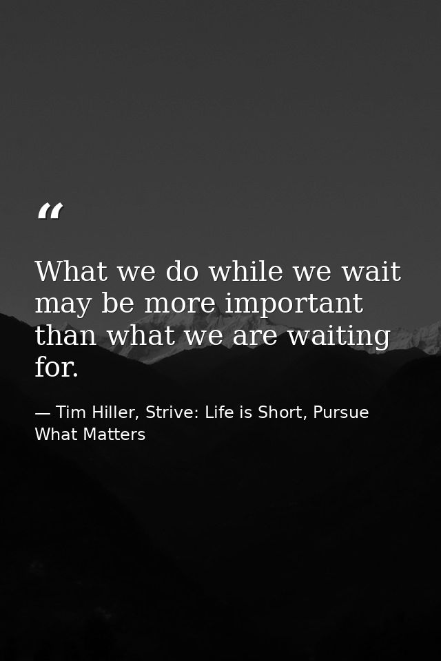 What we do while we wait may be more important than what we are waiting for. — Tim Hiller, Strive: Life is Short, Pursue What Matters