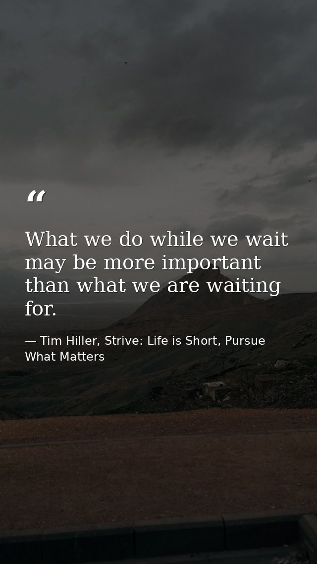 What we do while we wait may be more important than what we are waiting for. — Tim Hiller, Strive: Life is Short, Pursue What Matters