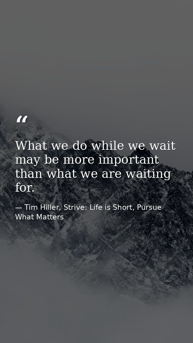 What we do while we wait may be more important than what we are waiting for. — Tim Hiller, Strive: Life is Short, Pursue What Matters