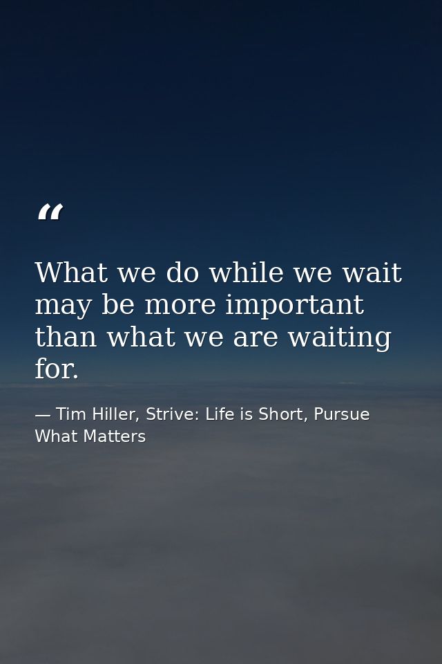 What we do while we wait may be more important than what we are waiting for. — Tim Hiller, Strive: Life is Short, Pursue What Matters