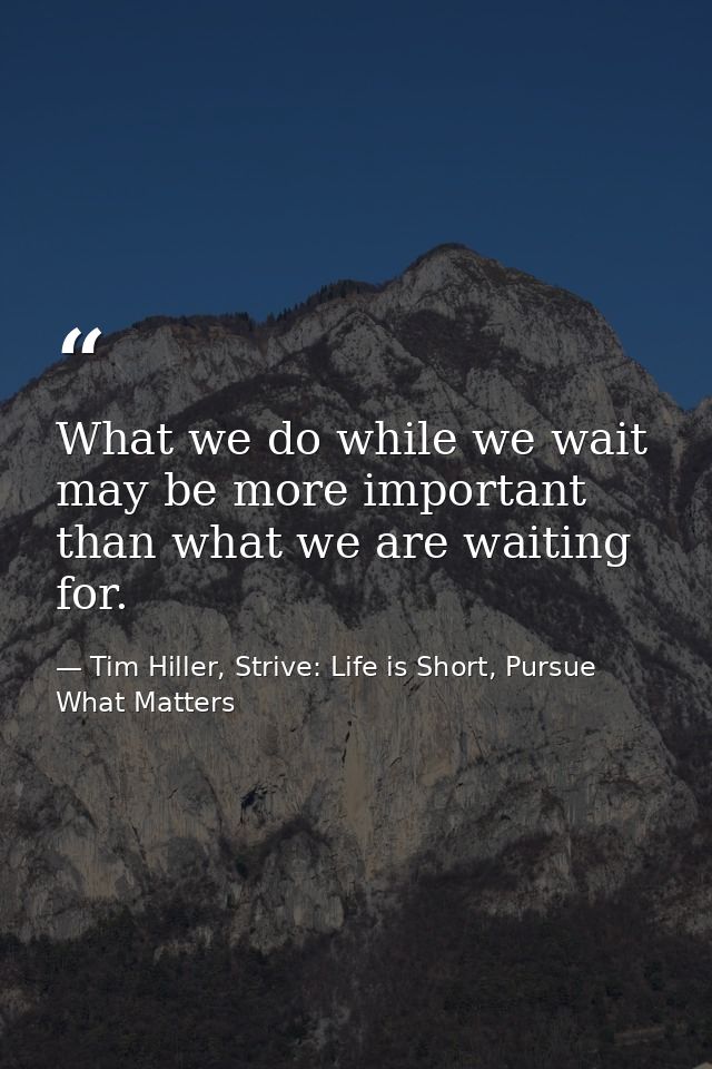 What we do while we wait may be more important than what we are waiting for. — Tim Hiller, Strive: Life is Short, Pursue What Matters