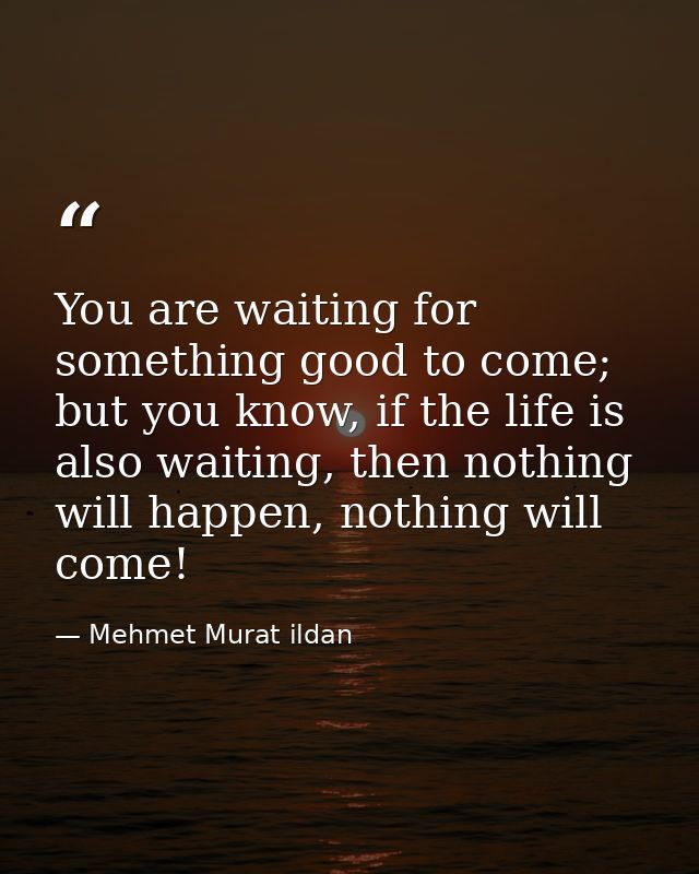 You are waiting for something good to come; but you know, if the life is also waiting, then nothing will happen, nothing — Mehmet Murat ildan