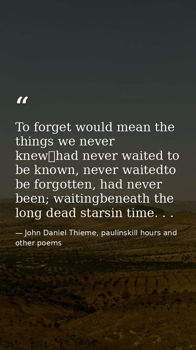 To forget would mean the things we never knew	had never waited to be known, never waitedto be forgotten, had never been; — John Daniel Thieme, paulinskill hours and other poems