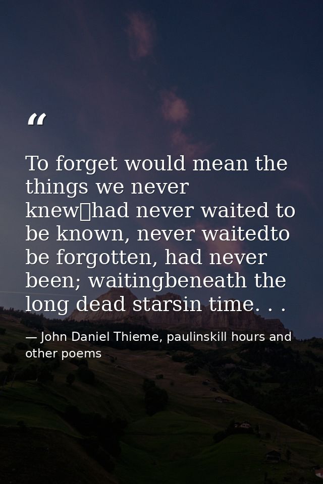 To forget would mean the things we never knew	had never waited to be known, never waitedto be forgotten, had never been; — John Daniel Thieme, paulinskill hours and other poems