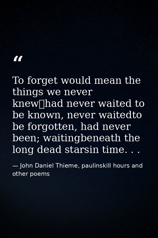 To forget would mean the things we never knew	had never waited to be known, never waitedto be forgotten, had never been; — John Daniel Thieme, paulinskill hours and other poems
