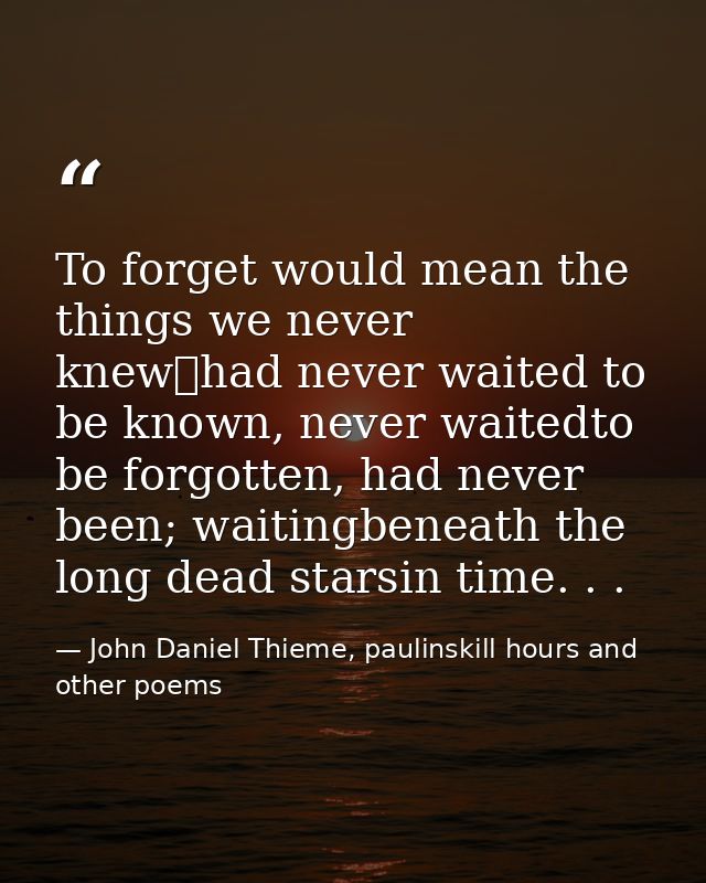 To forget would mean the things we never knew	had never waited to be known, never waitedto be forgotten, had never been; — John Daniel Thieme, paulinskill hours and other poems