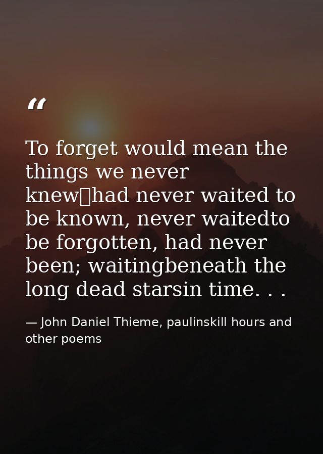 To forget would mean the things we never knew	had never waited to be known, never waitedto be forgotten, had never been; — John Daniel Thieme, paulinskill hours and other poems