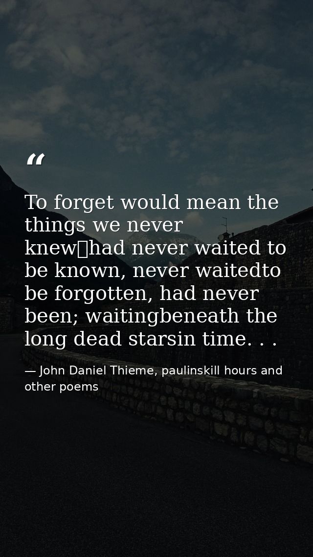 To forget would mean the things we never knew	had never waited to be known, never waitedto be forgotten, had never been; — John Daniel Thieme, paulinskill hours and other poems