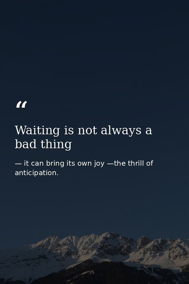 Waiting is not always a bad thing — it can bring its own joy —the thrill of anticipation.