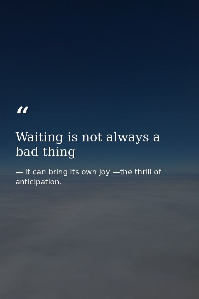 Waiting is not always a bad thing — it can bring its own joy —the thrill of anticipation.