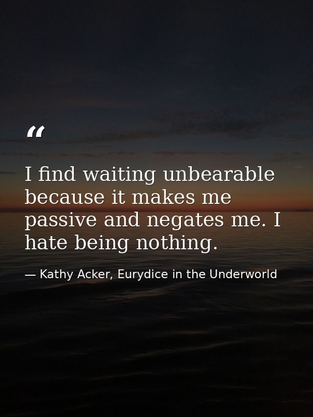 I find waiting unbearable because it makes me passive and negates me. I hate being nothing. — Kathy Acker, Eurydice in the Underworld