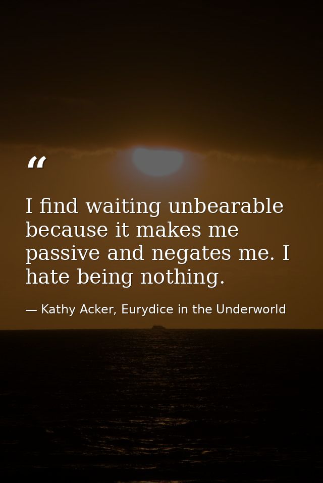 I find waiting unbearable because it makes me passive and negates me. I hate being nothing. — Kathy Acker, Eurydice in the Underworld