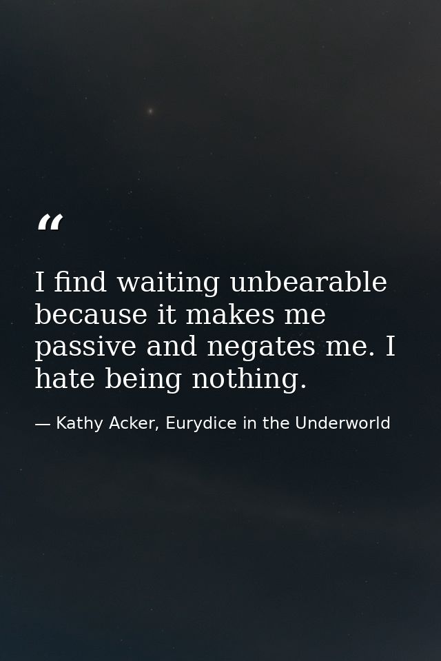 I find waiting unbearable because it makes me passive and negates me. I hate being nothing. — Kathy Acker, Eurydice in the Underworld