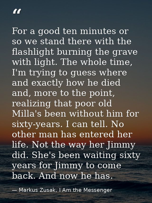 For a good ten minutes or so we stand there with the flashlight burning the grave with light. The whole time, I'm trying — Markus Zusak, I Am the Messenger